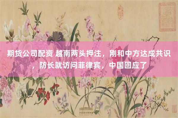 期货公司配资 越南两头押注，刚和中方达成共识，防长就访问菲律宾，中国回应了