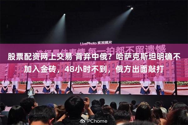 股票配资网上交易 背弃中俄？哈萨克斯坦明确不加入金砖，48小时不到，俄方出面敲打