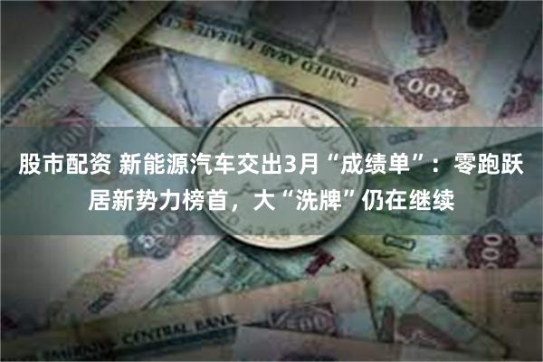 股市配资 新能源汽车交出3月“成绩单”：零跑跃居新势力榜首，大“洗牌”仍在继续