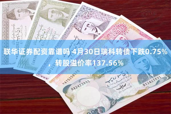 联华证券配资靠谱吗 4月30日瑞科转债下跌0.75%，转股溢价率137.56%