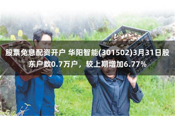 股票免息配资开户 华阳智能(301502)3月31日股东户数0.7万户，较上期增加6.77%