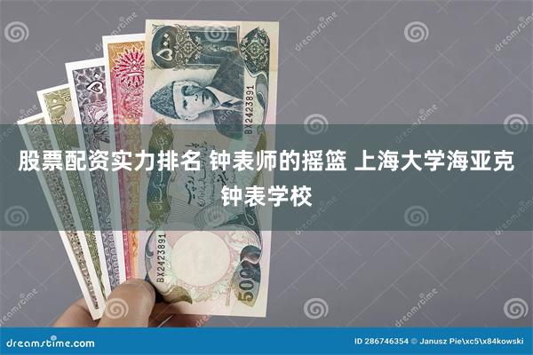 股票配资实力排名 钟表师的摇篮 上海大学海亚克钟表学校
