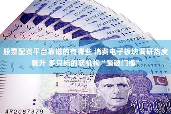 股票配资平台靠谱的有哪些 消费电子板块调研热度骤升 多只标的获机构“踏破门槛”