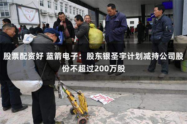 股票配资好 蓝箭电子：股东银圣宇计划减持公司股份不超过200万股