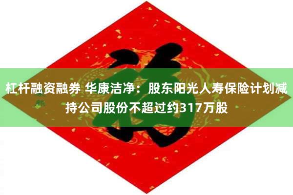 杠杆融资融券 华康洁净：股东阳光人寿保险计划减持公司股份不超过约317万股