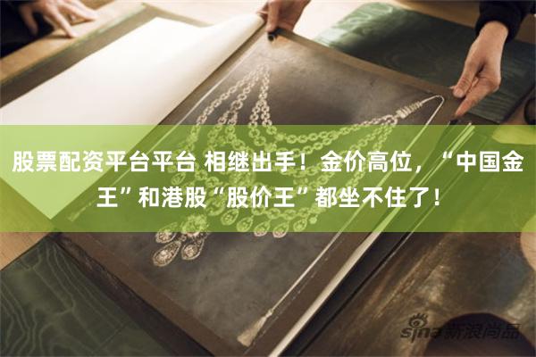 股票配资平台平台 相继出手！金价高位，“中国金王”和港股“股价王”都坐不住了！