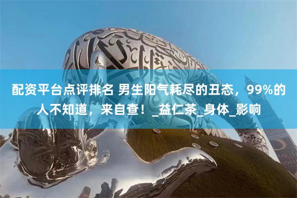 配资平台点评排名 男生阳气耗尽的丑态，99%的人不知道，来自查！_益仁茶_身体_影响