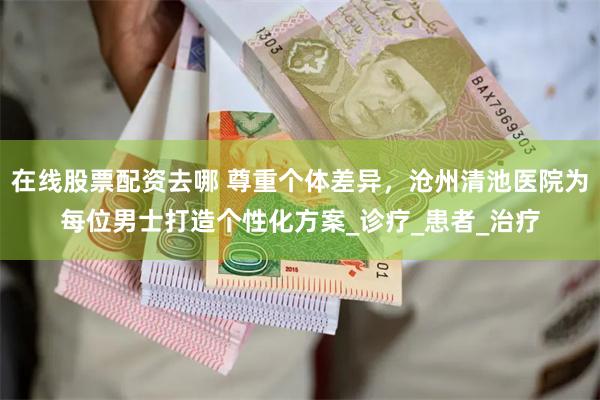 在线股票配资去哪 尊重个体差异，沧州清池医院为每位男士打造个性化方案_诊疗_患者_治疗