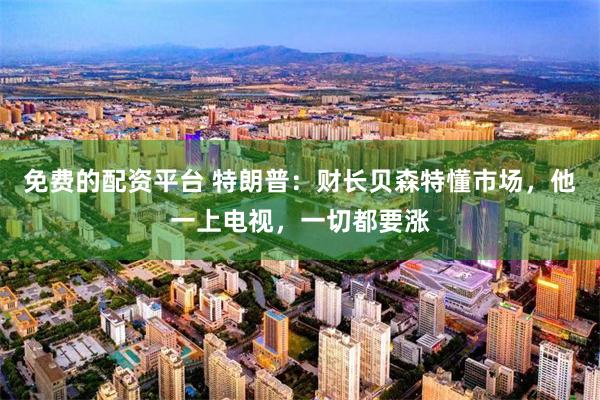 免费的配资平台 特朗普：财长贝森特懂市场，他一上电视，一切都要涨