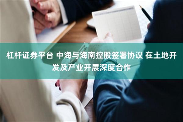 杠杆证券平台 中海与海南控股签署协议 在土地开发及产业开展深度合作