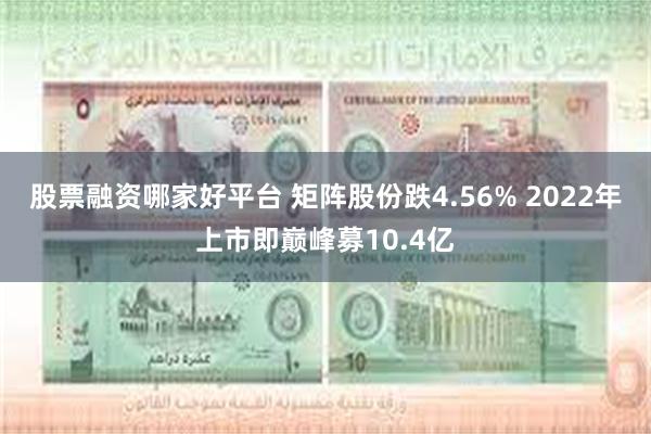 股票融资哪家好平台 矩阵股份跌4.56% 2022年上市即巅峰募10.4亿