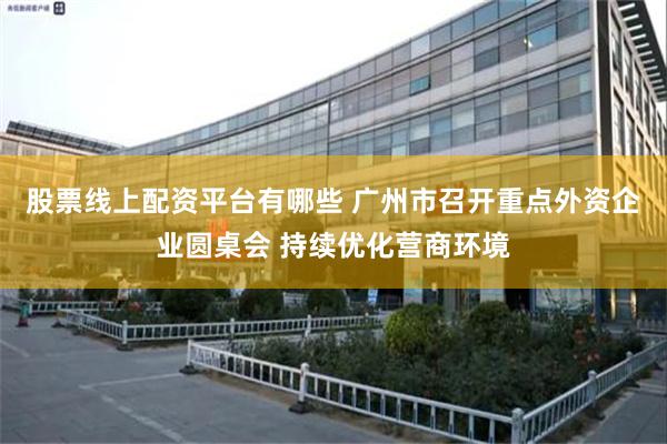 股票线上配资平台有哪些 广州市召开重点外资企业圆桌会 持续优化营商环境