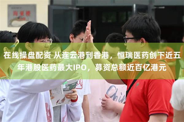 在线操盘配资 从连云港到香港，恒瑞医药创下近五年港股医药最大IPO，募资总额近百亿港元
