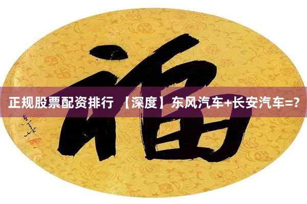 正规股票配资排行 【深度】东风汽车+长安汽车=？