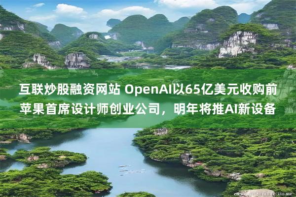互联炒股融资网站 OpenAI以65亿美元收购前苹果首席设计师创业公司，明年将推AI新设备