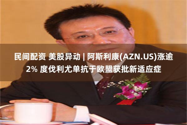 民间配资 美股异动 | 阿斯利康(AZN.US)涨逾2% 度伐利尤单抗于欧盟获批新适应症