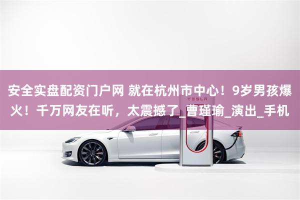 安全实盘配资门户网 就在杭州市中心！9岁男孩爆火！千万网友在听，太震撼了_曹瑾瑜_演出_手机