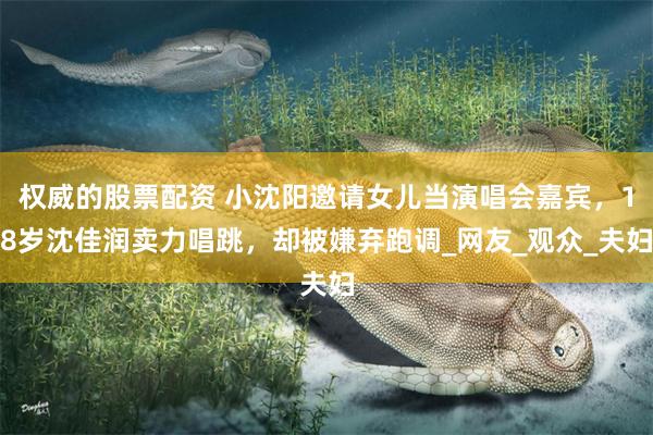 权威的股票配资 小沈阳邀请女儿当演唱会嘉宾，18岁沈佳润卖力唱跳，却被嫌弃跑调_网友_观众_夫妇