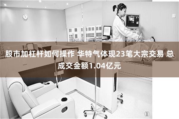股市加杠杆如何操作 华特气体现23笔大宗交易 总成交金额1.04亿元