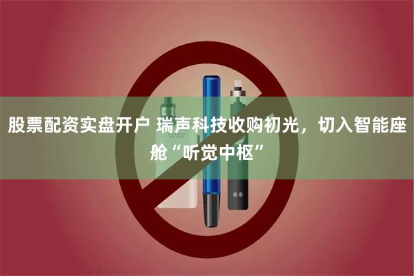股票配资实盘开户 瑞声科技收购初光，切入智能座舱“听觉中枢”