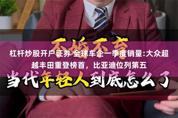 杠杆炒股开户证券 全球车企一季度销量:大众超越丰田重登榜首，比亚迪位列第五