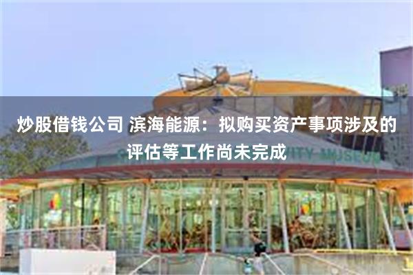 炒股借钱公司 滨海能源：拟购买资产事项涉及的评估等工作尚未完成