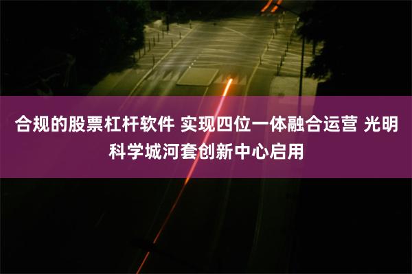 合规的股票杠杆软件 实现四位一体融合运营 光明科学城河套创新中心启用