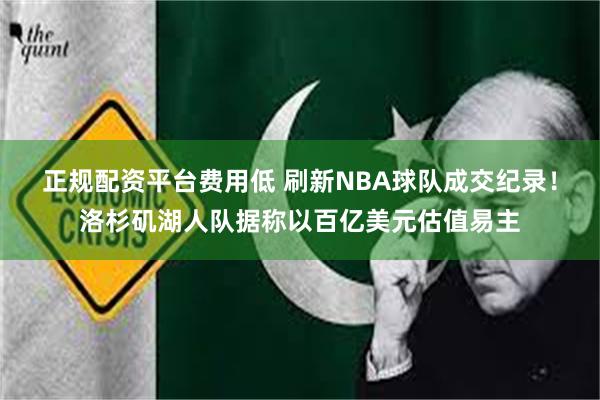 正规配资平台费用低 刷新NBA球队成交纪录！洛杉矶湖人队据称以百亿美元估值易主