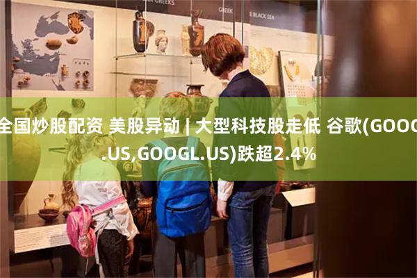 全国炒股配资 美股异动 | 大型科技股走低 谷歌(GOOG.US,GOOGL.US)跌超2.4%