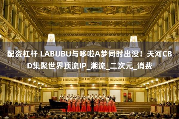 配资杠杆 LABUBU与哆啦A梦同时出没！天河CBD集聚世界顶流IP_潮流_二次元_消费