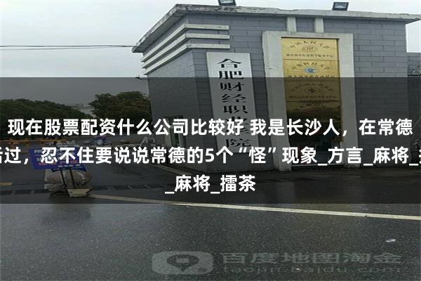 现在股票配资什么公司比较好 我是长沙人，在常德生活过，忍不住要说说常德的5个“怪”现象_方言_麻将_擂茶