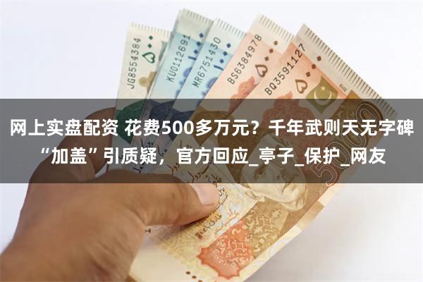 网上实盘配资 花费500多万元？千年武则天无字碑“加盖”引质疑，官方回应_亭子_保护_网友