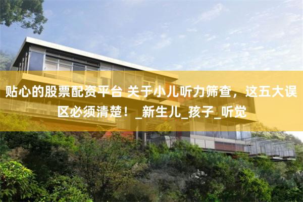 贴心的股票配资平台 关于小儿听力筛查，这五大误区必须清楚！_新生儿_孩子_听觉