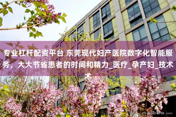 专业杠杆配资平台 东莞现代妇产医院数字化智能服务，大大节省患者的时间和精力_医疗_孕产妇_技术
