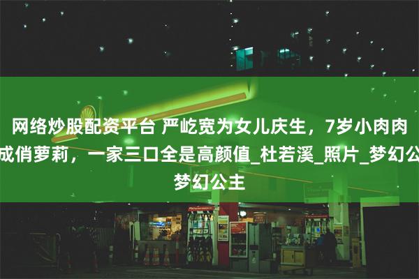 网络炒股配资平台 严屹宽为女儿庆生，7岁小肉肉长成俏萝莉，一家三口全是高颜值_杜若溪_照片_梦幻公主