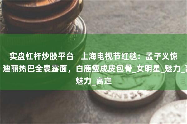 实盘杠杆炒股平台   上海电视节红毯：孟子义惊艳，迪丽热巴全裹露面，白鹿瘦成皮包骨_女明星_魅力_高定