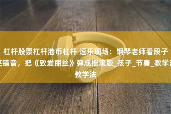 杠杆股票杠杆港币杠杆 逗乐现场：钢琴老师看段子笑错音，把《致爱丽丝》弹成摇滚版_孩子_节奏_教学法