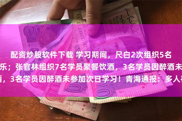 配资炒股软件下载 学习期间，尺白2次组织5名学员聚餐饮酒、唱歌娱乐；张官林组织7名学员聚餐饮酒，3名学员因醉酒未参加