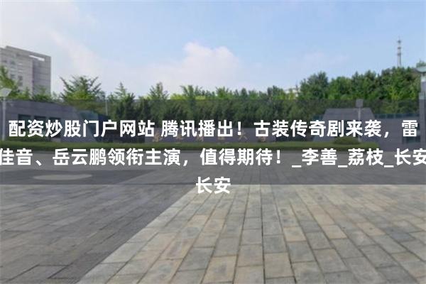 配资炒股门户网站 腾讯播出！古装传奇剧来袭，雷佳音、岳云鹏领衔主演，值得期待！_李善_荔枝_长安