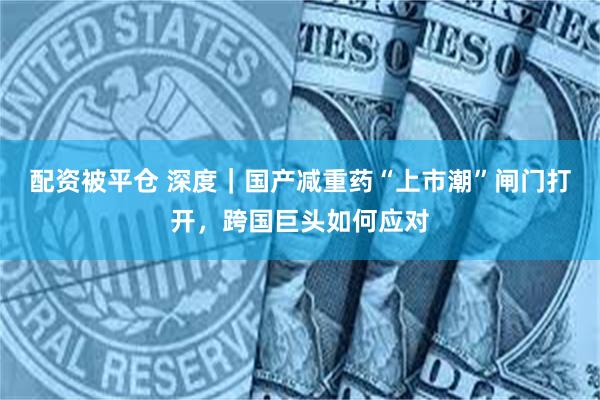 配资被平仓 深度｜国产减重药“上市潮”闸门打开，跨国巨头如何应对